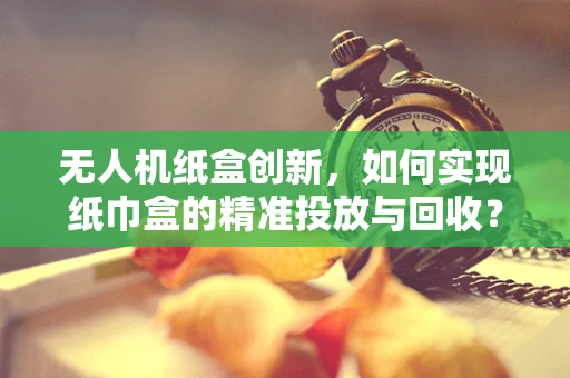 无人机纸盒创新，如何实现纸巾盒的精准投放与回收？