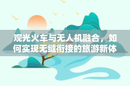 观光火车与无人机融合，如何实现无缝衔接的旅游新体验？