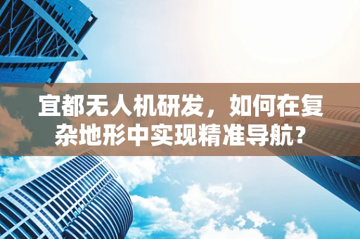 宜都无人机研发，如何在复杂地形中实现精准导航？