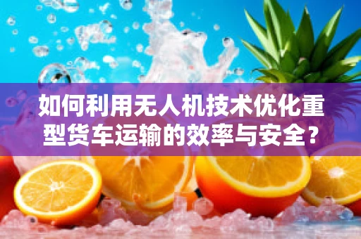 如何利用无人机技术优化重型货车运输的效率与安全？