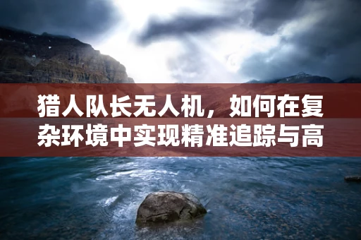 猎人队长无人机，如何在复杂环境中实现精准追踪与高效导航？