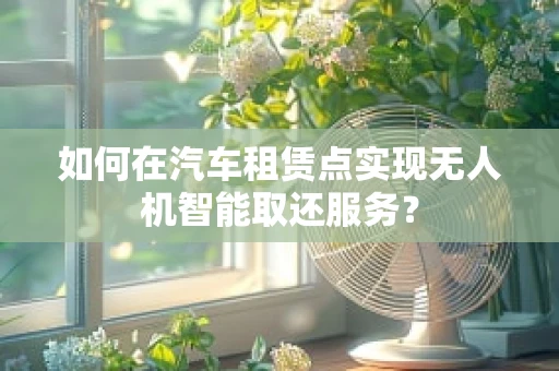 如何在汽车租赁点实现无人机智能取还服务？