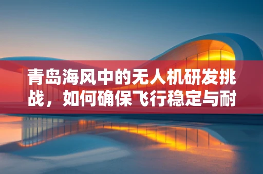 青岛海风中的无人机研发挑战，如何确保飞行稳定与耐腐蚀？