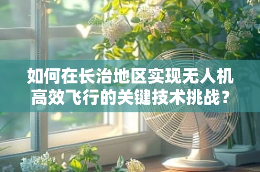 如何在长治地区实现无人机高效飞行的关键技术挑战？