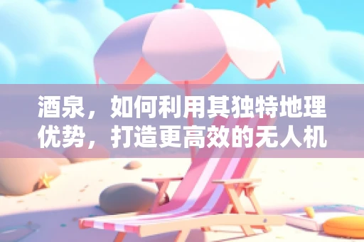 酒泉，如何利用其独特地理优势，打造更高效的无人机研发测试基地？