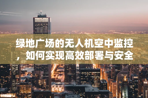 绿地广场的无人机空中监控，如何实现高效部署与安全飞行？
