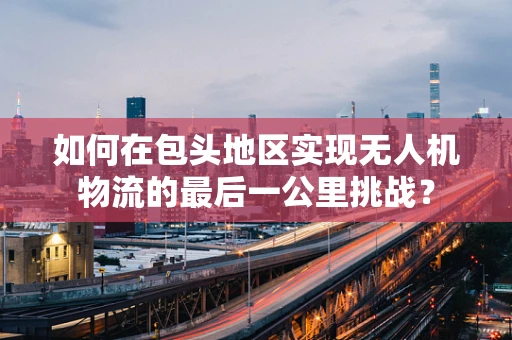 如何在包头地区实现无人机物流的最后一公里挑战？