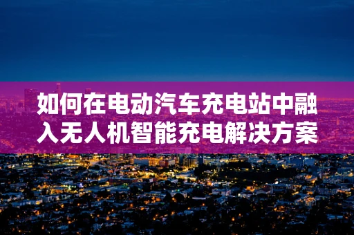 如何在电动汽车充电站中融入无人机智能充电解决方案？