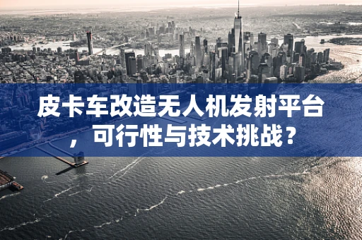 皮卡车改造无人机发射平台，可行性与技术挑战？