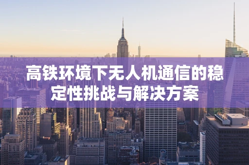 高铁环境下无人机通信的稳定性挑战与解决方案