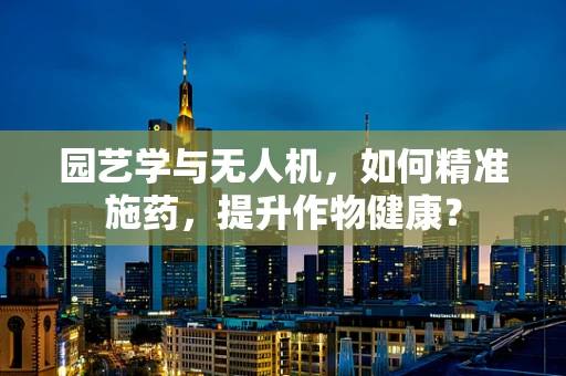园艺学与无人机，如何精准施药，提升作物健康？
