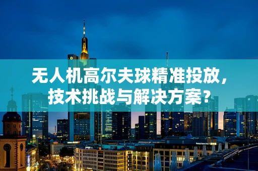 无人机高尔夫球精准投放，技术挑战与解决方案？