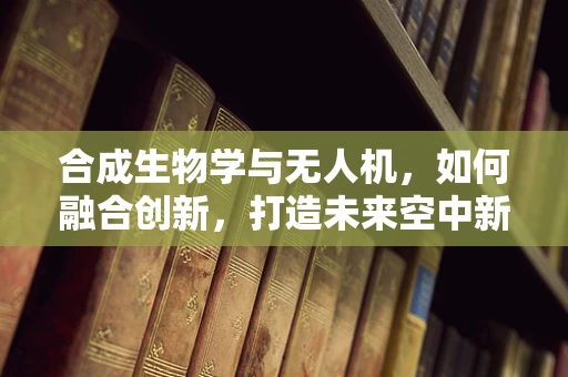 合成生物学与无人机，如何融合创新，打造未来空中新生态？