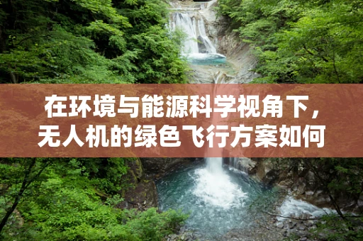 在环境与能源科学视角下，无人机的绿色飞行方案如何设计？