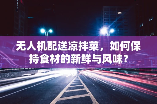 无人机配送凉拌菜，如何保持食材的新鲜与风味？