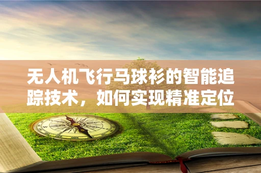 无人机飞行马球衫的智能追踪技术，如何实现精准定位与舒适穿戴？