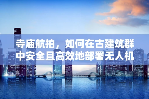 寺庙航拍，如何在古建筑群中安全且高效地部署无人机？