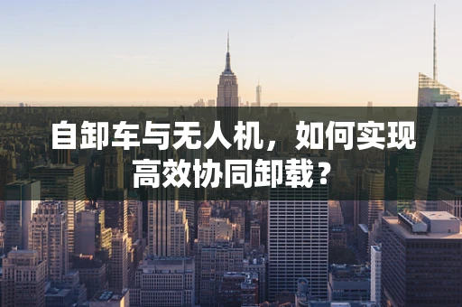 自卸车与无人机，如何实现高效协同卸载？