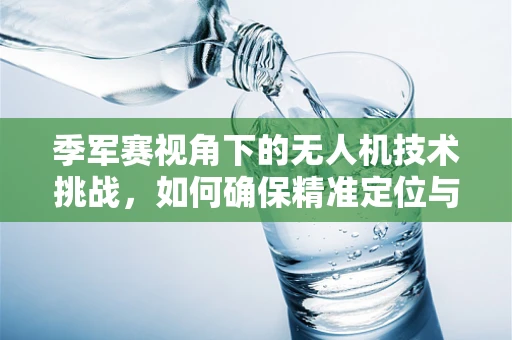 季军赛视角下的无人机技术挑战，如何确保精准定位与稳定飞行？