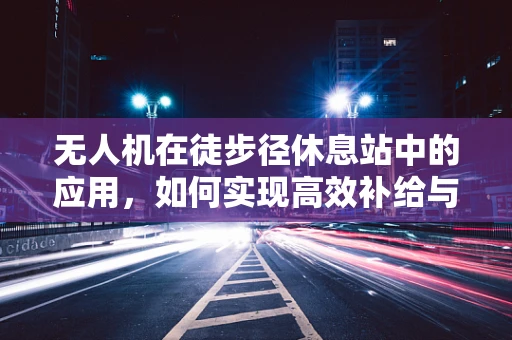 无人机在徒步径休息站中的应用，如何实现高效补给与安全监控？
