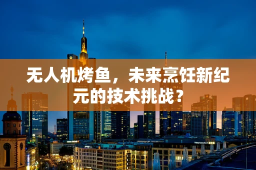 无人机烤鱼，未来烹饪新纪元的技术挑战？