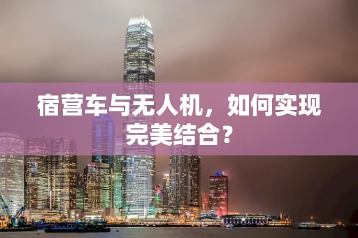 宿营车与无人机，如何实现完美结合？