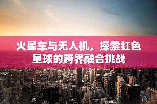 火星车与无人机，探索红色星球的跨界融合挑战