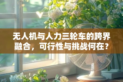 无人机与人力三轮车的跨界融合，可行性与挑战何在？