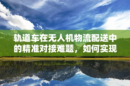 轨道车在无人机物流配送中的精准对接难题，如何实现高效、稳定的对接？