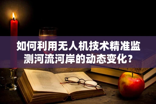 如何利用无人机技术精准监测河流河岸的动态变化？