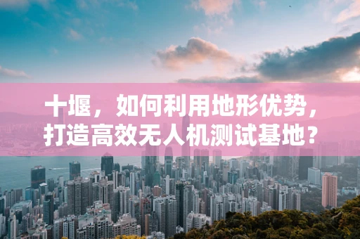 十堰，如何利用地形优势，打造高效无人机测试基地？