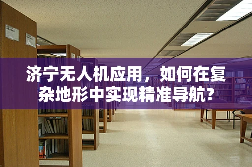 济宁无人机应用，如何在复杂地形中实现精准导航？