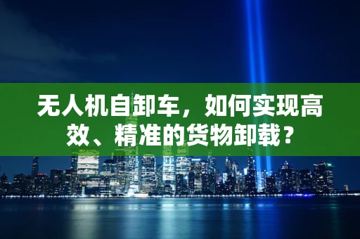 无人机自卸车，如何实现高效、精准的货物卸载？