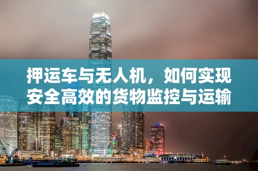 押运车与无人机，如何实现安全高效的货物监控与运输？