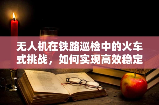 无人机在铁路巡检中的火车式挑战，如何实现高效稳定的追踪？