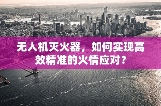无人机灭火器，如何实现高效精准的火情应对？