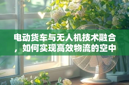电动货车与无人机技术融合，如何实现高效物流的空中革命？