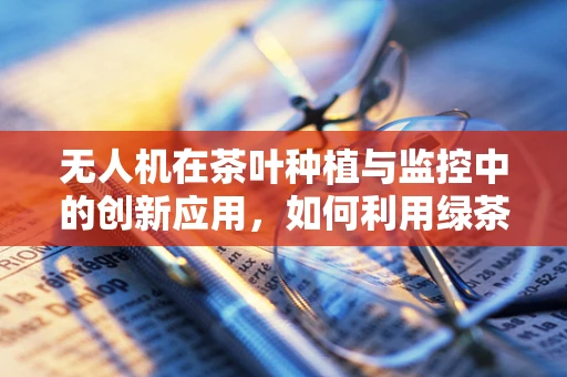 无人机在茶叶种植与监控中的创新应用，如何利用绿茶特性优化无人机设计？