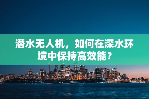 潜水无人机，如何在深水环境中保持高效能？