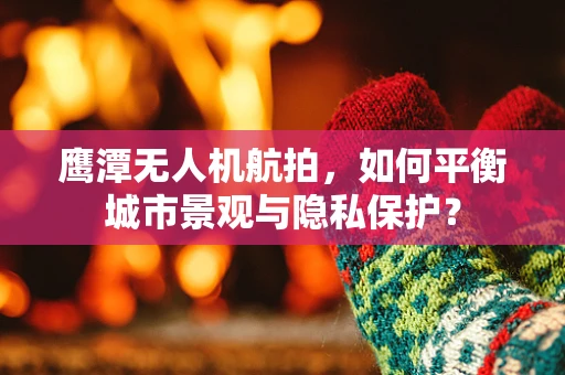 鹰潭无人机航拍，如何平衡城市景观与隐私保护？