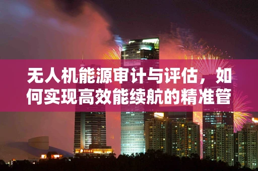无人机能源审计与评估，如何实现高效能续航的精准管理？