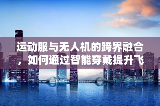 运动服与无人机的跨界融合，如何通过智能穿戴提升飞行体验？
