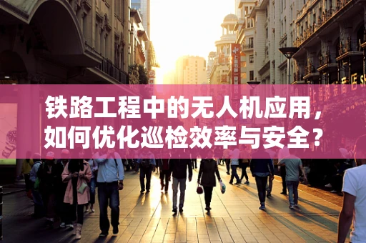 铁路工程中的无人机应用，如何优化巡检效率与安全？