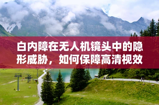 白内障在无人机镜头中的隐形威胁，如何保障高清视效？