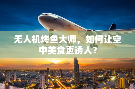 无人机烤鱼大师，如何让空中美食更诱人？