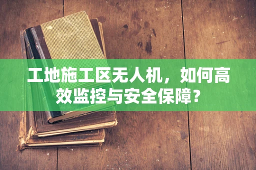 工地施工区无人机，如何高效监控与安全保障？