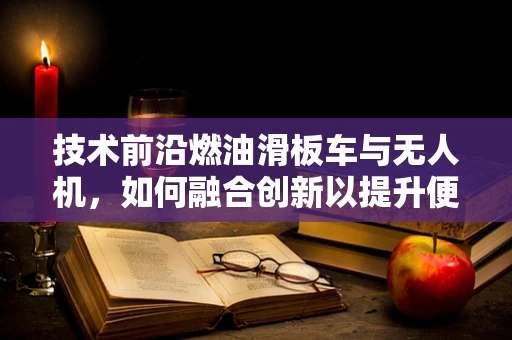技术前沿燃油滑板车与无人机，如何融合创新以提升便携性与续航力？