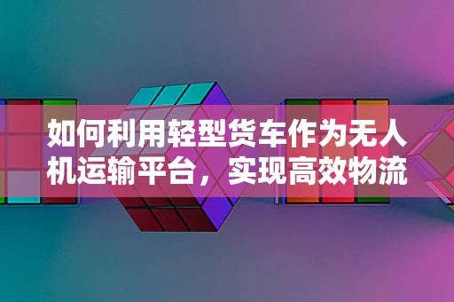 如何利用轻型货车作为无人机运输平台，实现高效物流与应急响应？