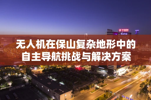 无人机在保山复杂地形中的自主导航挑战与解决方案