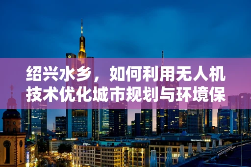 绍兴水乡，如何利用无人机技术优化城市规划与环境保护？